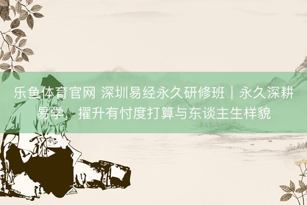 乐鱼体育官网 深圳易经永久研修班|永久深耕易学,擢升有忖度打算与东谈主生样貌