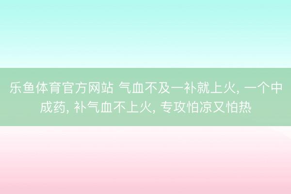 乐鱼体育官方网站 气血不及一补就上火， 一个中成药， 补气血不上火， 专攻怕凉又怕热
