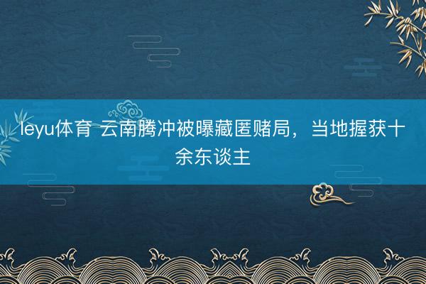leyu体育 云南腾冲被曝藏匿赌局，当地握获十余东谈主