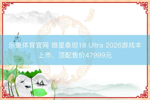 乐鱼体育官网 微星泰坦18 Ultra 2026游戏本上市，顶配售价47999元