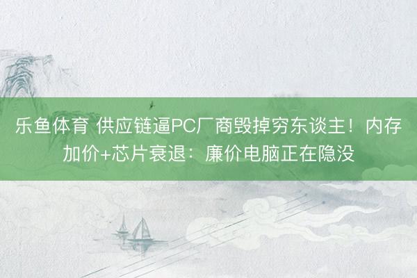 乐鱼体育 供应链逼PC厂商毁掉穷东谈主！内存加价+芯片衰退：廉价电脑正在隐没
