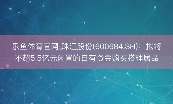 乐鱼体育官网 珠江股份(600684.SH)：拟将不超5.5亿元闲置的自有资金购买搭理居品