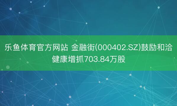 乐鱼体育官方网站 金融街(000402.SZ)鼓励和洽健康增抓703.84万股