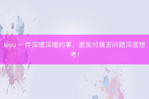 leyu 一件深嗜深嗜的事，激发对痛苦问题深度想考！