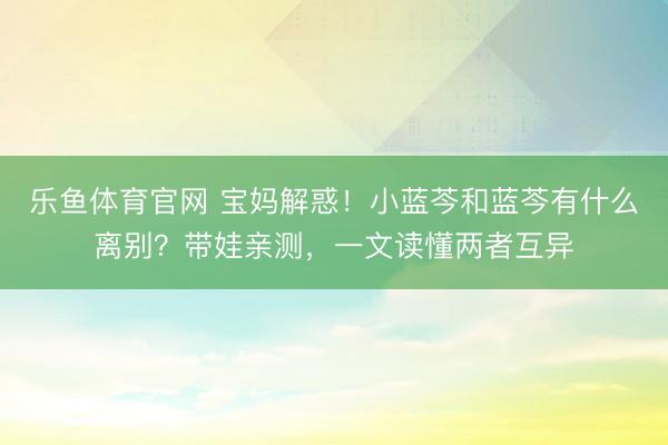 乐鱼体育官网 宝妈解惑！小蓝芩和蓝芩有什么离别？带娃亲测，一文读懂两者互异