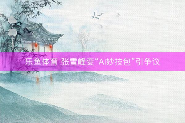 乐鱼体育 张雪峰变“AI妙技包”引争议