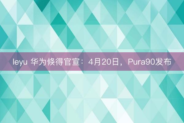 leyu 华为倏得官宣:4月20日,Pura90发布