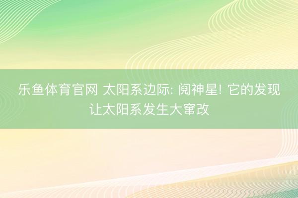 乐鱼体育官网 太阳系边际: 阋神星! 它的发现让太阳系发生大窜改