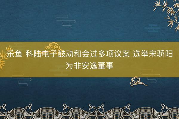 乐鱼 科陆电子鼓动和会过多项议案 选举宋骄阳为非安逸董事