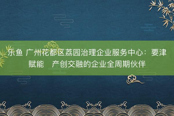 乐鱼 广州花都区荔园治理企业服务中心：要津赋能・产创交融的企业全周期伙伴