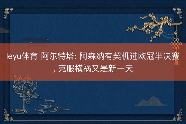 leyu体育 阿尔特塔: 阿森纳有契机进欧冠半决赛, 克服横祸又是新一天