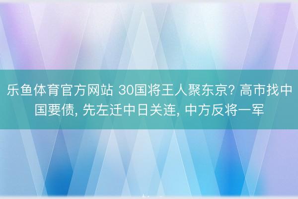 乐鱼体育官方网站 30国将王人聚东京? 高市找中国要债, 先左迁中日关连, 中方反将一军