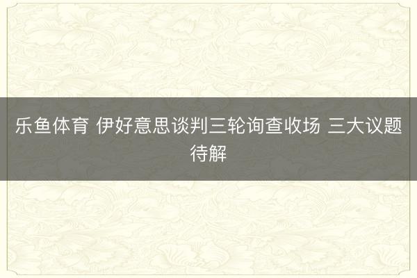 乐鱼体育 伊好意思谈判三轮询查收场 三大议题待解