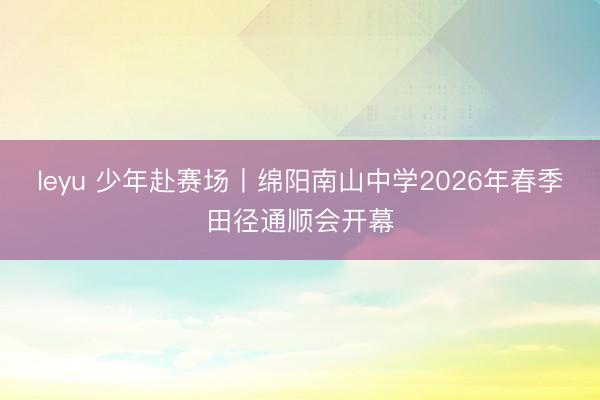 leyu 少年赴赛场丨绵阳南山中学2026年春季田径通顺会开幕