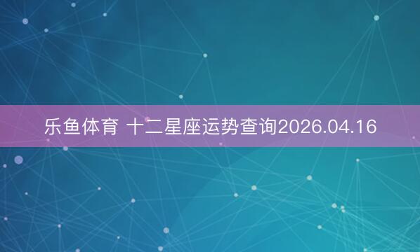 乐鱼体育 十二星座运势查询2026.04.16