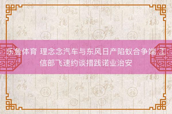乐鱼体育 理念念汽车与东风日产陷蚁合争端 工信部飞速约谈措践诺业治安