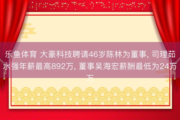 乐鱼体育 大豪科技聘请46岁陈林为董事， 司理茹水强年薪最高892万， 董事吴海宏薪酬最低为24万
