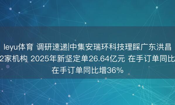 leyu体育 调研速递|中集安瑞环科技理睬广东洪昌私募等2家机构 2025年新坚定单26.64亿元 在手订单同比增36%