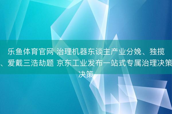 乐鱼体育官网 治理机器东谈主产业分娩、独揽、爱戴三浩劫题 京东工业发布一站式专属治理决策