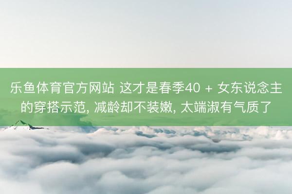 乐鱼体育官方网站 这才是春季40 + 女东说念主的穿搭示范， 减龄却不装嫩， 太端淑有气质了