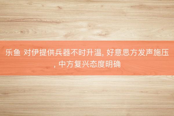 乐鱼 对伊提供兵器不时升温， 好意思方发声施压， 中方复兴态度明确