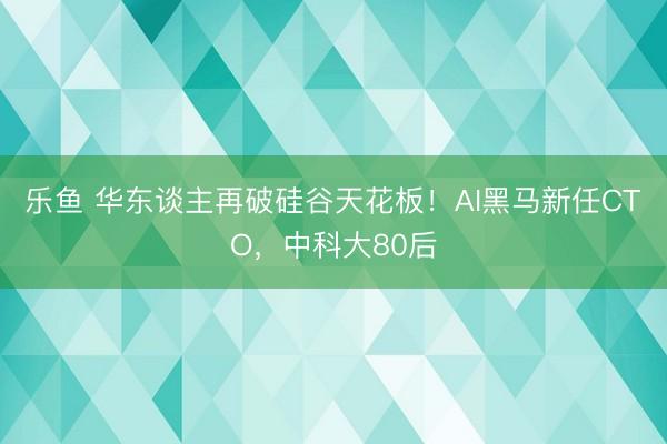 乐鱼 华东谈主再破硅谷天花板！AI黑马新任CTO，中科大80后