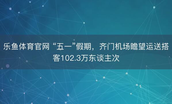 乐鱼体育官网 “五一”假期，齐门机场瞻望运送搭客102.3万东谈主次