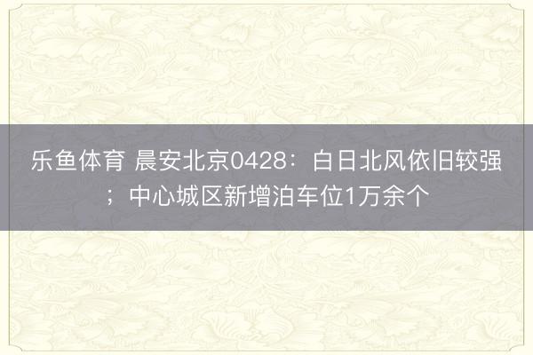 乐鱼体育 晨安北京0428：白日北风依旧较强；中心城区新增泊车位1万余个