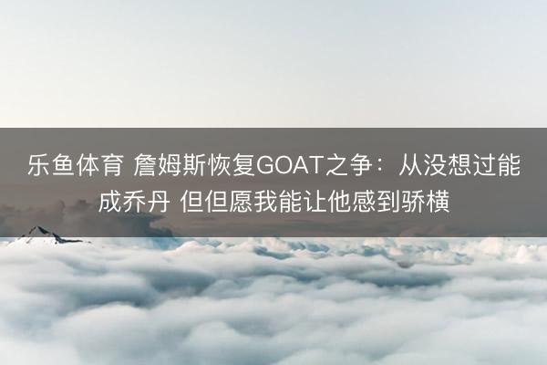 乐鱼体育 詹姆斯恢复GOAT之争：从没想过能成乔丹 但但愿我能让他感到骄横