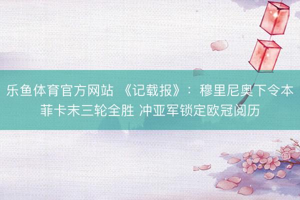 乐鱼体育官方网站 《记载报》：穆里尼奥下令本菲卡末三轮全胜 冲亚军锁定欧冠阅历