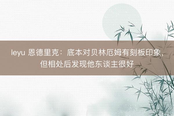 leyu 恩德里克：底本对贝林厄姆有刻板印象，但相处后发现他东谈主很好