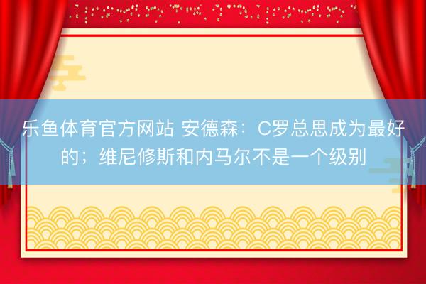 乐鱼体育官方网站 安德森：C罗总思成为最好的；维尼修斯和内马尔不是一个级别