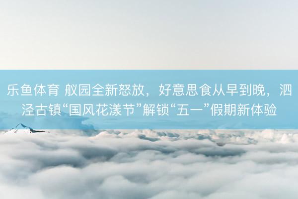 乐鱼体育 舣园全新怒放，好意思食从早到晚，泗泾古镇“国风花漾节”解锁“五一”假期新体验