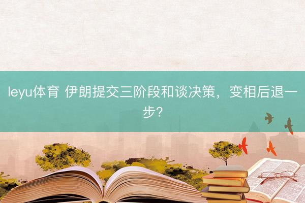 leyu体育 伊朗提交三阶段和谈决策，变相后退一步？