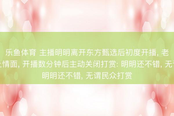 乐鱼体育 主播明明离开东方甄选后初度开播， 老师家乡风土情面， 开播数分钟后主动关闭打赏: 明明还不错， 无谓民众打赏