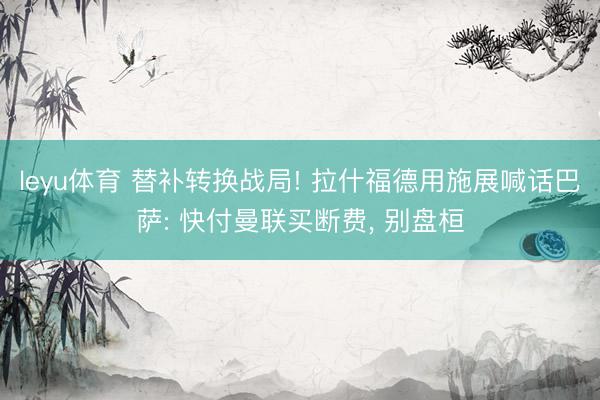 leyu体育 替补转换战局! 拉什福德用施展喊话巴萨: 快付曼联买断费， 别盘桓