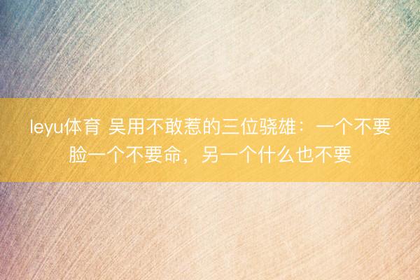 leyu体育 吴用不敢惹的三位骁雄：一个不要脸一个不要命，另一个什么也不要
