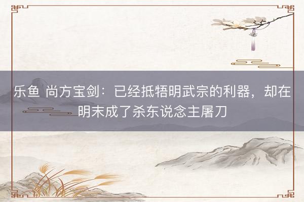 乐鱼 尚方宝剑：已经抵牾明武宗的利器，却在明末成了杀东说念主屠刀