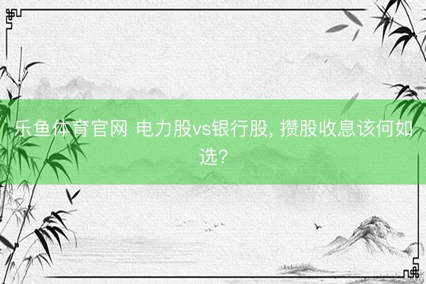 乐鱼体育官网 电力股vs银行股, 攒股收息该何如选?