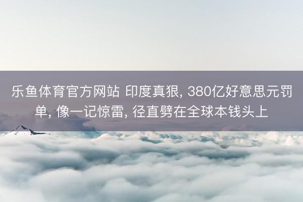 乐鱼体育官方网站 印度真狠， 380亿好意思元罚单， 像一记惊雷， 径直劈在全球本钱头上