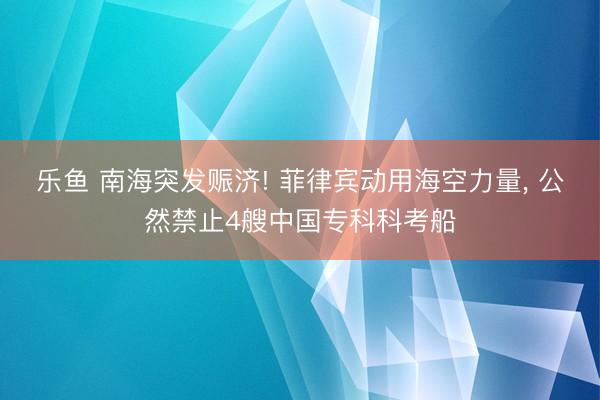 乐鱼 南海突发赈济! 菲律宾动用海空力量， 公然禁止4艘中国专科科考船