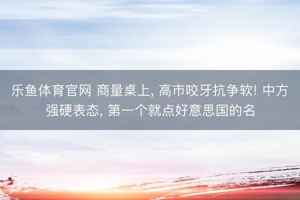 乐鱼体育官网 商量桌上， 高市咬牙抗争软! 中方强硬表态， 第一个就点好意思国的名
