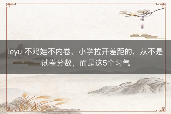 leyu 不鸡娃不内卷，小学拉开差距的，从不是试卷分数，而是这5个习气
