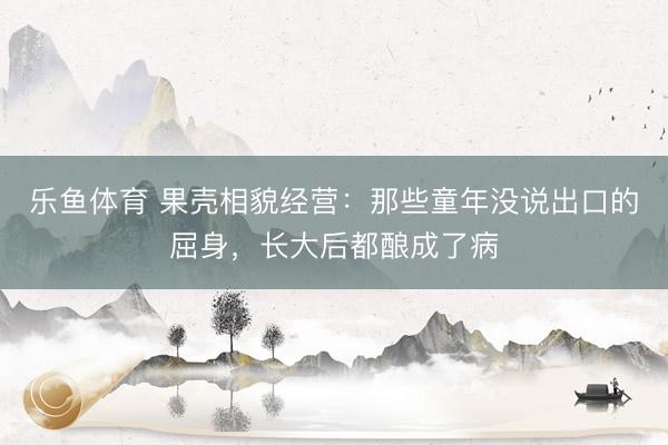 乐鱼体育 果壳相貌经营：那些童年没说出口的屈身，长大后都酿成了病