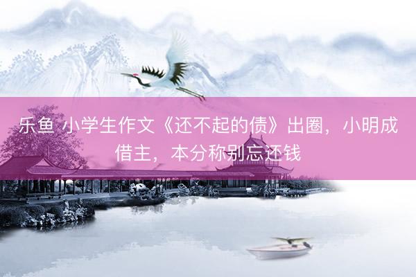 乐鱼 小学生作文《还不起的债》出圈，小明成借主，本分称别忘还钱