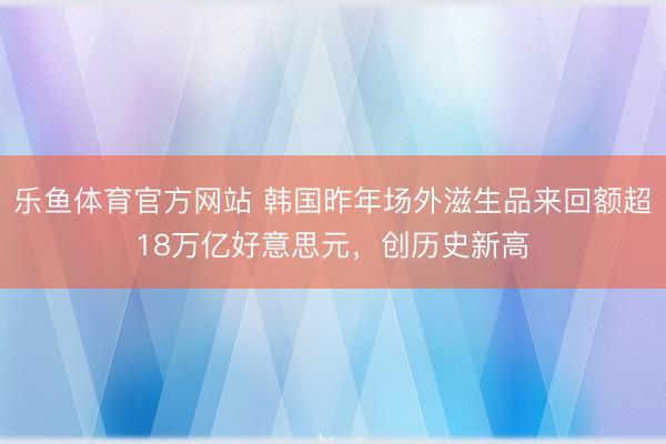 乐鱼体育官方网站 韩国昨年场外滋生品来回额超18万亿好意思元，创历史新高