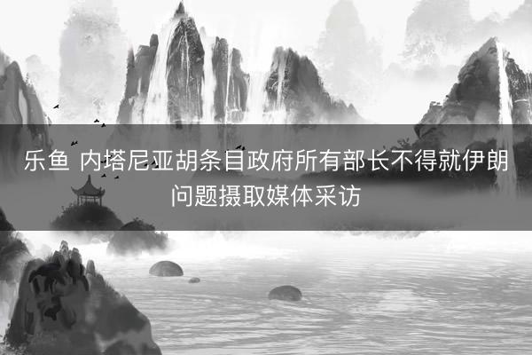 乐鱼 内塔尼亚胡条目政府所有部长不得就伊朗问题摄取媒体采访