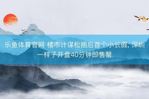 乐鱼体育官网 楼市计谋松捆后首个小长假, 深圳一样子开盘40分钟即售罄