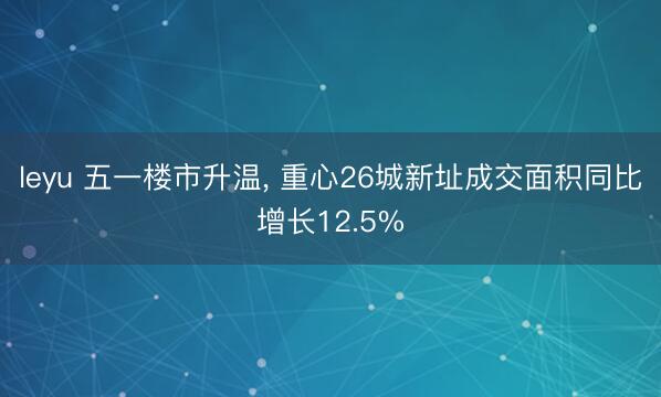 leyu 五一楼市升温, 重心26城新址成交面积同比增长12.5%