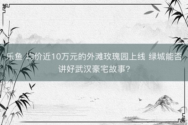 乐鱼 均价近10万元的外滩玫瑰园上线 绿城能否讲好武汉豪宅故事?
